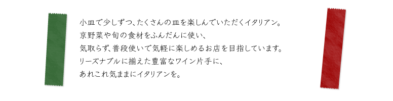 小皿で少しずつ、たくさんの皿を楽しんでいただくイタリアン。京野菜や旬の食材をふんだんに使い、気取らず、普段使いで気軽に楽しめるお店を目指しています。リーズナブルに揃えた豊富なワイン片手に、あれこれ気ままにイタリアンを。