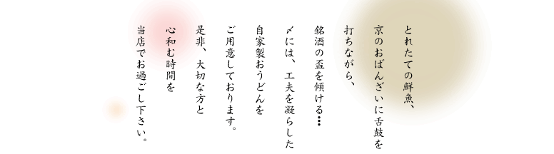 とれたての鮮魚、京のおばんざいに舌鼓を打ちながら、銘酒の盃を傾ける･･･〆には、工夫を凝らした自家製おうどんをご用意しております。是非、大切な方と心和む時間を当店でお過ごし下さい。